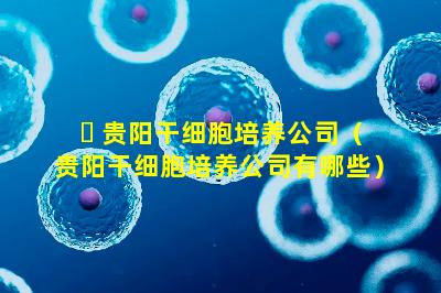 ☘ 贵阳干细胞培养公司（贵阳干细胞培养公司有哪些）